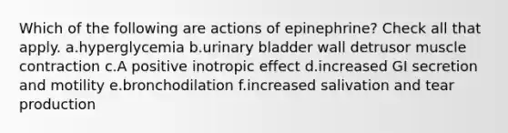 Which of the following are actions of epinephrine? Check all that apply. a.hyperglycemia b.urinary bladder wall detrusor muscle contraction c.A positive inotropic effect d.increased GI secretion and motility e.bronchodilation f.increased salivation and tear production