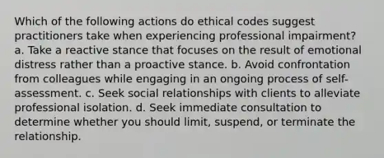 Which of the following actions do ethical codes suggest practitioners take when experiencing professional impairment? a. Take a reactive stance that focuses on the result of emotional distress rather than a proactive stance. b. Avoid confrontation from colleagues while engaging in an ongoing process of self-assessment. c. Seek social relationships with clients to alleviate professional isolation. d. Seek immediate consultation to determine whether you should limit, suspend, or terminate the relationship.