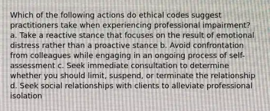 Which of the following actions do ethical codes suggest practitioners take when experiencing professional impairment? a. Take a reactive stance that focuses on the result of emotional distress rather than a proactive stance b. Avoid confrontation from colleagues while engaging in an ongoing process of self-assessment c. Seek immediate consultation to determine whether you should limit, suspend, or terminate the relationship d. Seek social relationships with clients to alleviate professional isolation