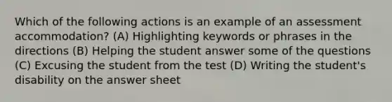 Which of the following actions is an example of an assessment accommodation? (A) Highlighting keywords or phrases in the directions (B) Helping the student answer some of the questions (C) Excusing the student from the test (D) Writing the student's disability on the answer sheet