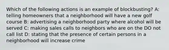 Which of the following actions is an example of blockbusting? A: telling homeowners that a neighborhood will have a new golf course B: advertising a neighborhood party where alcohol will be served C: making sales calls to neighbors who are on the DO not call list D: stating that the presence of certain persons in a neighborhood will increase crime