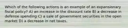 Which of the following actions is an example of an expansionary fiscal policy? A) an increase in the discount rate B) a decrease in defense spending C) a sale of government securities in the open market D) a decrease in net taxes.