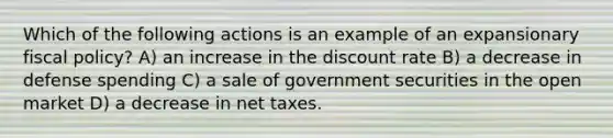 Which of the following actions is an example of an expansionary fiscal policy? A) an increase in the discount rate B) a decrease in defense spending C) a sale of government securities in the open market D) a decrease in net taxes.