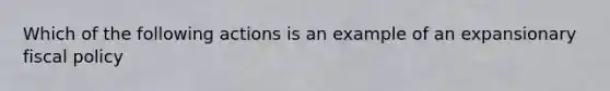 Which of the following actions is an example of an expansionary fiscal policy