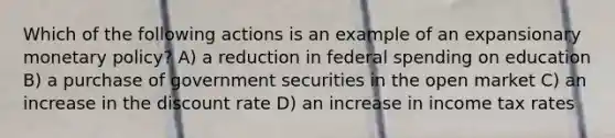 Which of the following actions is an example of an expansionary monetary policy? A) a reduction in federal spending on education B) a purchase of government securities in the open market C) an increase in the discount rate D) an increase in income tax rates