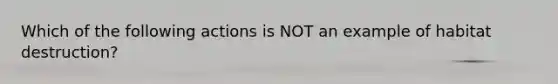 Which of the following actions is NOT an example of habitat destruction?