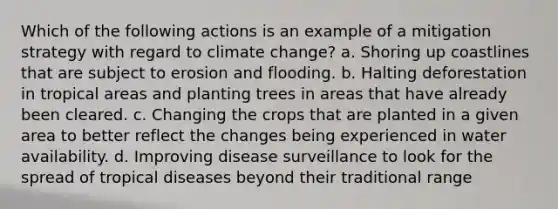 Which of the following actions is an example of a mitigation strategy with regard to climate change? a. Shoring up coastlines that are subject to erosion and flooding. b. Halting deforestation in tropical areas and planting trees in areas that have already been cleared. c. Changing the crops that are planted in a given area to better reflect the changes being experienced in water availability. d. Improving disease surveillance to look for the spread of tropical diseases beyond their traditional range