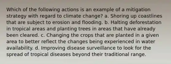 Which of the following actions is an example of a mitigation strategy with regard to climate change? a. Shoring up coastlines that are subject to erosion and flooding. b. Halting deforestation in tropical areas and planting trees in areas that have already been cleared. c. Changing the crops that are planted in a given area to better reflect the changes being experienced in water availability. d. Improving disease surveillance to look for the spread of tropical diseases beyond their traditional range.