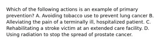 Which of the following actions is an example of primary prevention? A. Avoiding tobacco use to prevent lung cancer B. Alleviating the pain of a terminally ill, hospitalized patient. C. Rehabilitating a stroke victim at an extended care facility. D. Using radiation to stop the spread of prostate cancer.