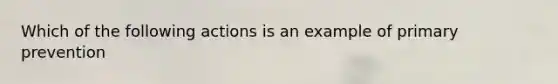 Which of the following actions is an example of primary prevention