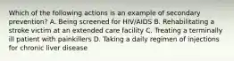 Which of the following actions is an example of secondary prevention? A. Being screened for HIV/AIDS B. Rehabilitating a stroke victim at an extended care facility C. Treating a terminally ill patient with painkillers D. Taking a daily regimen of injections for chronic liver disease