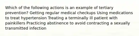 Which of the following actions is an example of tertiary prevention? Getting regular medical checkups Using medications to treat hypertension Treating a terminally ill patient with painkillers Practicing abstinence to avoid contracting a sexually transmitted infection