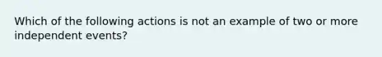 Which of the following actions is not an example of two or more independent events?