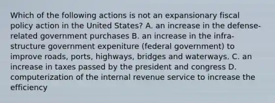 Which of the following actions is not an expansionary fiscal policy action in the United States? A. an increase in the defense-related government purchases B. an increase in the infra-structure government expeniture (federal government) to improve roads, ports, highways, bridges and waterways. C. an increase in taxes passed by the president and congress D. computerization of the internal revenue service to increase the efficiency