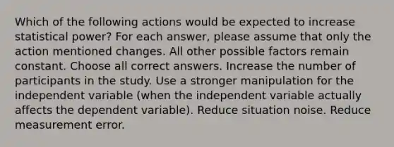 Which of the following actions would be expected to increase statistical power? For each answer, please assume that only the action mentioned changes. All other possible factors remain constant. Choose all correct answers. Increase the number of participants in the study. Use a stronger manipulation for the independent variable (when the independent variable actually affects the dependent variable). Reduce situation noise. Reduce measurement error.