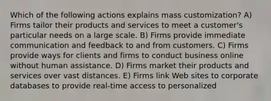 Which of the following actions explains mass customization? A) Firms tailor their products and services to meet a customer's particular needs on a large scale. B) Firms provide immediate communication and feedback to and from customers. C) Firms provide ways for clients and firms to conduct business online without human assistance. D) Firms market their products and services over vast distances. E) Firms link Web sites to corporate databases to provide real-time access to personalized