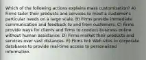 Which of the following actions explains mass customization? A) Firms tailor their products and services to meet a customer's particular needs on a large scale. B) Firms provide immediate communication and feedback to and from customers. C) Firms provide ways for clients and firms to conduct business online without human assistance. D) Firms market their products and services over vast distances. E) Firms link Web sites to corporate databases to provide real-time access to personalized information.