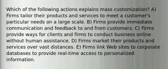 Which of the following actions explains mass customization? A) Firms tailor their products and services to meet a customer's particular needs on a large scale. B) Firms provide immediate communication and feedback to and from customers. C) Firms provide ways for clients and firms to conduct business online without human assistance. D) Firms market their products and services over vast distances. E) Firms link Web sites to corporate databases to provide real-time access to personalized information.