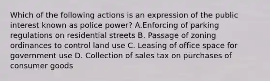 Which of the following actions is an expression of the public interest known as police power? A.Enforcing of parking regulations on residential streets B. Passage of zoning ordinances to control land use C. Leasing of office space for government use D. Collection of sales tax on purchases of consumer goods