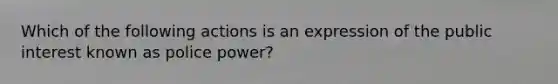 Which of the following actions is an expression of the public interest known as police power?