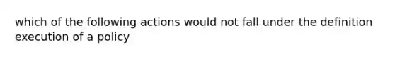 which of the following actions would not fall under the definition execution of a policy