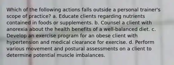 Which of the following actions falls outside a personal trainer's scope of practice? a. Educate clients regarding nutrients contained in foods or supplements. b. Counsel a client with anorexia about the health benefits of a well-balanced diet. c. Develop an exercise program for an obese client with hypertension and medical clearance for exercise. d. Perform various movement and postural assessments on a client to determine potential muscle imbalances.