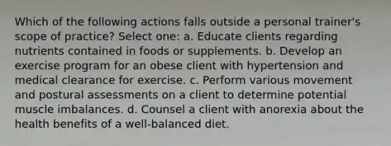 Which of the following actions falls outside a personal trainer's scope of practice? Select one: a. Educate clients regarding nutrients contained in foods or supplements. b. Develop an exercise program for an obese client with hypertension and medical clearance for exercise. c. Perform various movement and postural assessments on a client to determine potential muscle imbalances. d. Counsel a client with anorexia about the health benefits of a well-balanced diet.