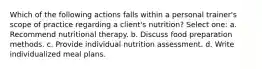 Which of the following actions falls within a personal trainer's scope of practice regarding a client's nutrition? Select one: a. Recommend nutritional therapy. b. Discuss food preparation methods. c. Provide individual nutrition assessment. d. Write individualized meal plans.