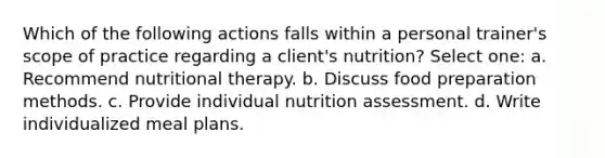 Which of the following actions falls within a personal trainer's scope of practice regarding a client's nutrition? Select one: a. Recommend nutritional therapy. b. Discuss food preparation methods. c. Provide individual nutrition assessment. d. Write individualized meal plans.