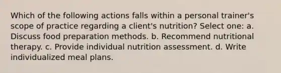 Which of the following actions falls within a personal trainer's scope of practice regarding a client's nutrition? Select one: a. Discuss food preparation methods. b. Recommend nutritional therapy. c. Provide individual nutrition assessment. d. Write individualized meal plans.