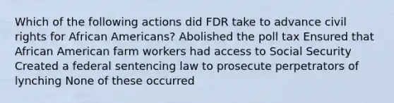 Which of the following actions did FDR take to advance <a href='https://www.questionai.com/knowledge/kkdJLQddfe-civil-rights' class='anchor-knowledge'>civil rights</a> for <a href='https://www.questionai.com/knowledge/kktT1tbvGH-african-americans' class='anchor-knowledge'>african americans</a>? Abolished the <a href='https://www.questionai.com/knowledge/k43Zfw6zsW-poll-tax' class='anchor-knowledge'>poll tax</a> Ensured that African American farm workers had access to Social Security Created a federal sentencing law to prosecute perpetrators of lynching None of these occurred