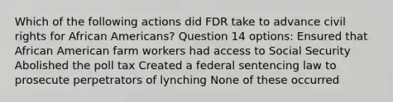 Which of the following actions did FDR take to advance civil rights for African Americans? Question 14 options: Ensured that African American farm workers had access to Social Security Abolished the poll tax Created a federal sentencing law to prosecute perpetrators of lynching None of these occurred