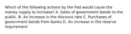 Which of the following actions by the Fed would cause the money supply to increase? A. Sales of government bonds to the public. B. An increase in the discount rate C. Purchases of government bonds from banks D. An increase in the reserve requirement