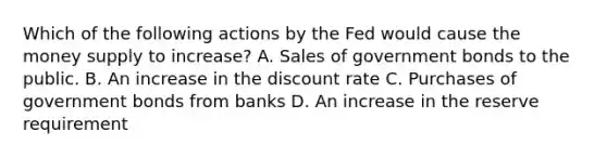 Which of the following actions by the Fed would cause the money supply to increase? A. Sales of government bonds to the public. B. An increase in the discount rate C. Purchases of government bonds from banks D. An increase in the reserve requirement