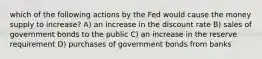 which of the following actions by the Fed would cause the money supply to increase? A) an increase in the discount rate B) sales of government bonds to the public C) an increase in the reserve requirement D) purchases of government bonds from banks