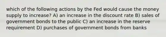 which of the following actions by the Fed would cause the money supply to increase? A) an increase in the discount rate B) sales of government bonds to the public C) an increase in the reserve requirement D) purchases of government bonds from banks