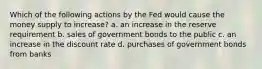 Which of the following actions by the Fed would cause the money supply to increase? a. an increase in the reserve requirement b. sales of government bonds to the public c. an increase in the discount rate d. purchases of government bonds from banks