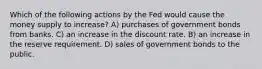 Which of the following actions by the Fed would cause the money supply to increase? A) purchases of government bonds from banks. C) an increase in the discount rate. B) an increase in the reserve requirement. D) sales of government bonds to the public.