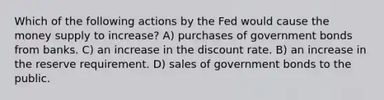 Which of the following actions by the Fed would cause the money supply to increase? A) purchases of government bonds from banks. C) an increase in the discount rate. B) an increase in the reserve requirement. D) sales of government bonds to the public.