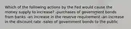 Which of the following actions by the Fed would cause the money supply to increase? -purchases of government bonds from banks -an increase in the reserve requirement -an increase in the discount rate -sales of government bonds to the public