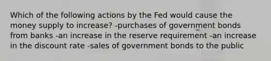 Which of the following actions by the Fed would cause the money supply to increase? -purchases of government bonds from banks -an increase in the reserve requirement -an increase in the discount rate -sales of government bonds to the public