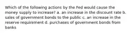 Which of the following actions by the Fed would cause the money supply to increase? a. an increase in the discount rate b. sales of government bonds to the public c. an increase in the reserve requirement d. purchases of government bonds from banks