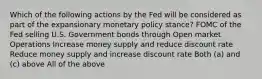 Which of the following actions by the Fed will be considered as part of the expansionary monetary policy stance? FOMC of the Fed selling U.S. Government bonds through Open market Operations Increase money supply and reduce discount rate Reduce money supply and increase discount rate Both (a) and (c) above All of the above