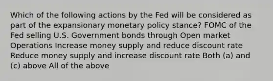 Which of the following actions by the Fed will be considered as part of the expansionary monetary policy stance? FOMC of the Fed selling U.S. Government bonds through Open market Operations Increase money supply and reduce discount rate Reduce money supply and increase discount rate Both (a) and (c) above All of the above