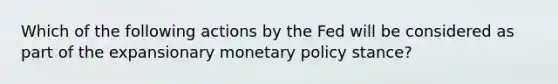 Which of the following actions by the Fed will be considered as part of the expansionary monetary policy stance?