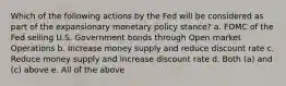 Which of the following actions by the Fed will be considered as part of the expansionary monetary policy stance? a. FOMC of the Fed selling U.S. Government bonds through Open market Operations b. Increase money supply and reduce discount rate c. Reduce money supply and increase discount rate d. Both (a) and (c) above e. All of the above