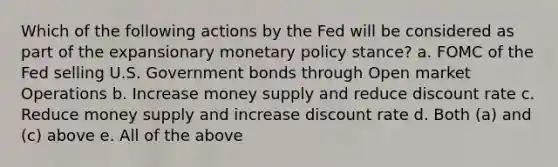 Which of the following actions by the Fed will be considered as part of the expansionary monetary policy stance? a. FOMC of the Fed selling U.S. Government bonds through Open market Operations b. Increase money supply and reduce discount rate c. Reduce money supply and increase discount rate d. Both (a) and (c) above e. All of the above