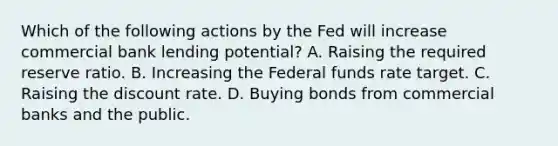 Which of the following actions by the Fed will increase commercial bank lending potential? A. Raising the required reserve ratio. B. Increasing the Federal funds rate target. C. Raising the discount rate. D. Buying bonds from commercial banks and the public.