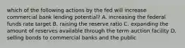 which of the following actions by the fed will increase commercial bank lending potential? A. increasing the federal funds rate target B. raising the reserve ratio C. expanding the amount of reserves available through the term auction facility D. selling bonds to commercial banks and the public