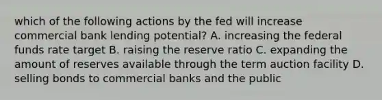 which of the following actions by the fed will increase commercial bank lending potential? A. increasing the federal funds rate target B. raising the reserve ratio C. expanding the amount of reserves available through the term auction facility D. selling bonds to commercial banks and the public